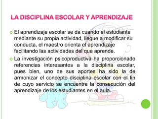 LA DISCIPLINA ESCOLAR Y APRENDIZAJEEl aprendizaje escolar se da cuando el estudiante mediante su propia actividad, llegue a modificar su conducta, el maestro orienta el aprendizaje facilitando las actividades del que aprende. La investigación psicoproductiva ha proporcionado referencias interesantes a la disciplina escolar, pues bien, uno de sus aportes ha sido la de armonizar el concepto disciplina escolar con el fin de cuyo servicio se encuentre la consecución del aprendizaje de los estudiantes en el aula.
