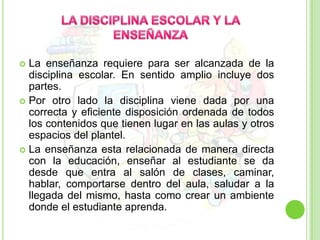 LA DISCIPLINA ESCOLAR Y LA ENSEÑANZALa enseñanza requiere para ser alcanzada de la disciplina escolar. En sentido amplio incluye dos partes. Por otro lado la disciplina viene dada por una correcta y eficiente disposición ordenada de todos los contenidos que tienen lugar en las aulas y otros espacios del plantel.La enseñanza esta relacionada de manera directa con la educación, enseñar al estudiante se da desde que entra al salón de clases, caminar, hablar, comportarse dentro del aula, saludar a la llegada del mismo, hasta como crear un ambiente donde el estudiante aprenda.