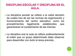 DISCIPLINA ESCOLAR Y DISCIPLINA EN EL AULA.La disciplina escolar se refiere a la cabal decisión de cuales han de ser las normas de organización y funcionamiento del centro educativo, como los procedimientos legalmente establecidos que garantizaran el cumplimiento de las mismas.La disciplina ene le aula se refiere preferentemente al orden que un grupo determinado debe observar para desarrollar con éxito la tarea prevista.