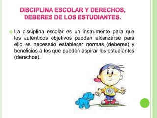 DISCIPLINA ESCOLAR Y DERECHOS, DEBERES DE LOS ESTUDIANTES.La disciplina escolar es un instrumento para que los auténticos objetivos puedan alcanzarse para ello es necesario establecer normas (deberes) y beneficios a los que pueden aspirar los estudiantes (derechos). 