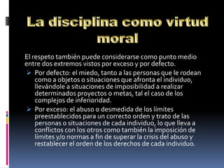 El respeto también puede considerarse como punto medio
entre dos extremos vistos por exceso y por defecto.
 Por defecto: el miedo, tanto a las personas que le rodean
    como a objetos o situaciones que afronta el individuo,
    llevándole a situaciones de imposibilidad a realizar
    determinados proyectos o metas, tal el caso de los
    complejos de inferioridad.
 Por exceso: el abuso o desmedida de los límites
    preestablecidos para un correcto orden y trato de las
    personas o situaciones de cada individuo, lo que lleva a
    conflictos con los otros como también la imposición de
    límites y/o normas a fin de superar la crisis del abuso y
    restablecer el orden de los derechos de cada individuo.
 