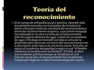  En el campo de la filosofía social y práctica, Honneth está
  actualmente asociado con el proyecto de revitalizar la
  teoría crítica por medio de una teoría del reconocimiento o
  teoría del reconocimiento recíproco, cuyo primer bosquejo
  fue esbozado en su obra La lucha por el reconocimiento
  (edición original alemana de 1992, traducción al castellano
  de 1997). El trabajo de Honneth consiste en articular la
  dimensión descriptiva de una teoría del reconocimiento con
  la descripción prescriptiva de una teoría moral. Para ello, se
  apoya en la premisa antropológica según la cual "el hombre
  solamente es hombre entre los hombres" (Fichte), es decir
  que la relación práctica consigo se constituye en una
  relación con el otro. El reconocimiento fue inicialmente
  tratado por Hegel en su libro Fenomenología del espíritu.
 