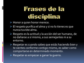  Honor a quien honor merece.
 El respeto purifica el alma y si no lo tienes es que
  nunca tuviste alma.
 Respeto es la actitud y la acción del ser humano, de
  no dañarse a sí mismo, a sus semejantes ni a su
  entorno.
 Respetar es cuando sabes que estás haciendo bien y
  te sientes conforme contigo mismo, es saber como
  comportarse en determinado momento.
 Respetar es empezar a ganar la guerra.
 