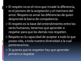  El respeto no es el virus que invade la diferencia,
  es el pionero de la aceptación y el marinero del
  amor. Respeto es amar las diferencias de quien
  desprende la barca de competencia.
 El respeto es la base del entendimiento entre los
  seres humanos; tenemos que aprender a
  respetar para que los demás nos respeten.
 Respeto es la capacidad de aceptar a todo lo que
  posea vida, a toda nuestra diversidad a la cual
  pertenecemos.
 Si quieres que te respeten hay que aprender
  primero a respetar.
 