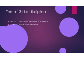 Tema 13 : La disciplina
Hecho por VALENTÍN VALENTINOV RISTANOV
CURSO 2012/13 5º DE PRIMARIA
 