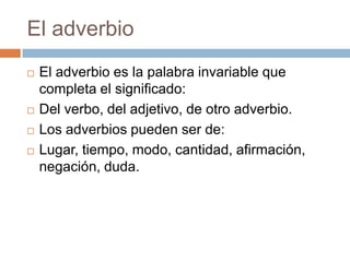 El adverbio
 El adverbio es la palabra invariable que
completa el significado:
 Del verbo, del adjetivo, de otro adverbio.
 Los adverbios pueden ser de:
 Lugar, tiempo, modo, cantidad, afirmación,
negación, duda.
 