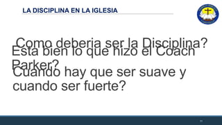LA DISCIPLINA EN LA IGLESIA
11
Esta bien lo que hizo el Coach
Parker?
Como deberia ser la Disciplina?
Cuando hay que ser suave y
cuando ser fuerte?
 