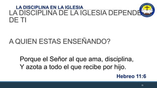 LA DISCIPLINA EN LA IGLESIA
LA DISCIPLINA DE LA IGLESIA DEPENDE
DE TI
A QUIEN ESTAS ENSEÑANDO?
18
Porque el Señor al que ama, disciplina,
Y azota a todo el que recibe por hijo.
Hebreo 11:6
 