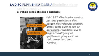 LA DISCIPLINA EN LA IGLESIAI.- Según la Biblia la disciplina debe
ser instructiva
El trabajo de los obispos o ancianos:
Heb 13:17 Obedeced a vuestros
pastores y sujetaos a ellos,
porque ellos velan por vuestras
almas, como quienes han de
dar cuenta. Permitidles que lo
hagan con alegría y no
quejándose, porque eso no
sería provechoso para
vosotros.
21
Vigilar las almas
Darán cuenta
 