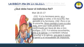 LA DISCIPLINA EN LA IGLESIAI.- Según la Biblia la disciplina debe ser
instructiva
¿Qué debe hacer el individuo fiel?
Mat 18:15-17
(15) Y si tu hermano peca, ve y
repréndelo a solas; si te escucha, has
ganado a tu hermano. (16) Pero si no
te escucha, lleva contigo a uno o a dos
más, para que toda palabra sea
confirmada por boca de dos o tres
testigos. (17) Y si rehúsa escucharlos,
dilo a la iglesia; y si también rehúsa
escuchar a la iglesia, sea para ti como
el gentil y el recaudador de impuesto.
25
 