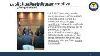 LA DISCIPLINA EN LA IGLESIAII. La disciplina correctiva
¿Por qué existe?
Eph 5:25-27 Maridos, amad a
vuestras mujeres, así como Cristo
amó a la iglesia y se dio a sí
mismo por ella, (26) para
santificarla, habiéndola purificado
por el lavamiento del agua con la
palabra, (27) a fin de
presentársela a sí mismo, una
iglesia en toda su gloria, sin que
tenga mancha ni arruga ni cosa
semejante, sino que fuera santa e
inmaculada.
26
 