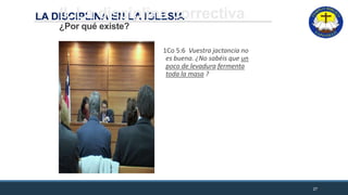 LA DISCIPLINA EN LA IGLESIAII. La disciplina correctiva
¿Por qué existe?
1Co 5:6 Vuestra jactancia no
es buena. ¿No sabéis que un
poco de levadura fermenta
toda la masa ?
27
 