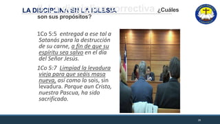 LA DISCIPLINA EN LA IGLESIAII. La disciplina correctiva ¿Cuáles
son sus propósitos?
1Co 5:5 entregad a ese tal a
Satanás para la destrucción
de su carne, a fin de que su
espíritu sea salvo en el día
del Señor Jesús.
1Co 5:7 Limpiad la levadura
vieja para que seáis masa
nueva, así como lo sois, sin
levadura. Porque aun Cristo,
nuestra Pascua, ha sido
sacrificado.
28
 