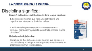 LA DISCIPLINA EN LA IGLESIA
Disciplina significa:
Dos de 5 definiciones del Diccionario de la lengua española:
1. Conjunto de normas que rigen una actividad o una
organización: ejemplo: la disciplina militar.
2. Actitud de las personas que acatan estas normas:
ejemplo: “para hacer una dieta tan estricta necesito mucha
disciplina”.
El diccionario Grijalbo dice:
Disciplina: Se dice del conjunto de normas que establecen
una disciplina y el castigo a su trasgresión, especialmente en
organizaciones muy jerarquizadas.
6
LA DISCIPLINA EN LA IGLESIA
 