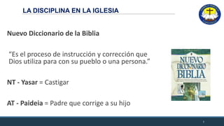 LA DISCIPLINA EN LA IGLESIA
Nuevo Diccionario de la Biblia
“Es el proceso de instrucción y corrección que
Dios utiliza para con su pueblo o una persona.”
NT - Yasar = Castigar
AT - Paideia = Padre que corrige a su hijo
7
 
