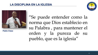 LA DISCIPLINA EN LA IGLESIA
8
“Se puede entender como la
norma que Dios establecio en
su Palabra , para mantener el
orden y la pureza de su
pueblo, que es la iglesia”
Pablo Clase
 