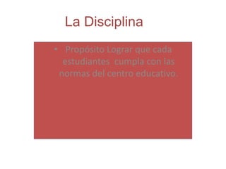 La Disciplina
• Propósito Lograr que cada
estudiantes cumpla con las
normas del centro educativo.
 