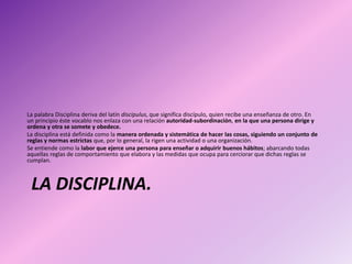 LA DISCIPLINA.
La palabra Disciplina deriva del latín discipulus, que significa discípulo, quien recibe una enseñanza de otro. En
un principio éste vocablo nos enlaza con una relación autoridad-subordinación, en la que una persona dirige y
ordena y otra se somete y obedece.
La disciplina está definida como la manera ordenada y sistemática de hacer las cosas, siguiendo un conjunto de
reglas y normas estrictas que, por lo general, la rigen una actividad o una organización.
Se entiende como la labor que ejerce una persona para enseñar o adquirir buenos hábitos; abarcando todas
aquellas reglas de comportamiento que elabora y las medidas que ocupa para cerciorar que dichas reglas se
cumplan.​
 