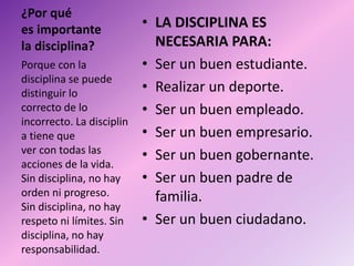 ¿Por qué
es importante
la disciplina?
• LA DISCIPLINA ES
NECESARIA PARA:
• Ser un buen estudiante.
• Realizar un deporte.
• Ser un buen empleado.
• Ser un buen empresario.
• Ser un buen gobernante.
• Ser un buen padre de
familia.
• Ser un buen ciudadano.
Porque con la
disciplina se puede
distinguir lo
correcto de lo
incorrecto. La disciplin
a tiene que
ver con todas las
acciones de la vida.
Sin disciplina, no hay
orden ni progreso.
Sin disciplina, no hay
respeto ni límites. Sin
disciplina, no hay
responsabilidad.
 