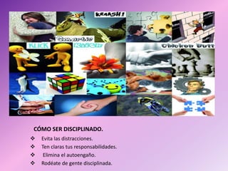 CÓMO SER DISCIPLINADO.
 Evita las distracciones.
 Ten claras tus responsabilidades.
 Elimina el autoengaño.
 Rodéate de gente disciplinada.
 
