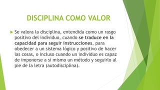 DISCIPLINA COMO VALOR
 Se valora la disciplina, entendida como un rasgo
positivo del individuo, cuando se traduce en la
capacidad para seguir instrucciones, para
obedecer a un sistema lógico y positivo de hacer
las cosas, o incluso cuando un individuo es capaz
de imponerse a sí mismo un método y seguirlo al
pie de la letra (autodisciplina).
 