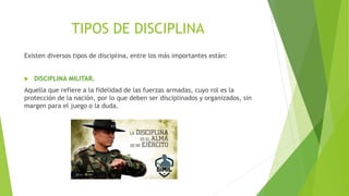 TIPOS DE DISCIPLINA
Existen diversos tipos de disciplina, entre los más importantes están:
 DISCIPLINA MILITAR.
Aquella que refiere a la fidelidad de las fuerzas armadas, cuyo rol es la
protección de la nación, por lo que deben ser disciplinados y organizados, sin
margen para el juego o la duda.
 