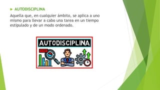  AUTODISCIPLINA
Aquella que, en cualquier ámbito, se aplica a uno
mismo para llevar a cabo una tarea en un tiempo
estipulado y de un modo ordenado.
 