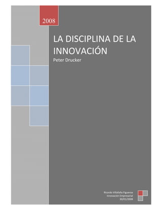 2008

   LA DISCIPLINA DE LA 
   INNOVACIÓN 
   Peter Drucker 
    
    
    




                    Ricardo Villafaña Figueroa 
                       Innovación Empresarial 
                                   30/01/2008 
 