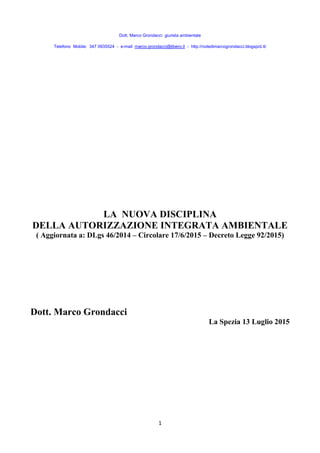 Dott. Marco Grondacci giurista ambientale
Telefono Mobile: 347 0935524 - e-mail: marco.grondacci@libero.it - http://notedimarcogrondacci.blogspot.it/
1
LA NUOVA DISCIPLINA
DELLA AUTORIZZAZIONE INTEGRATA AMBIENTALE
( Aggiornata a: DLgs 46/2014 – Circolare 17/6/2015 – Decreto Legge 92/2015)
Dott. Marco Grondacci
La Spezia 13 Luglio 2015
 