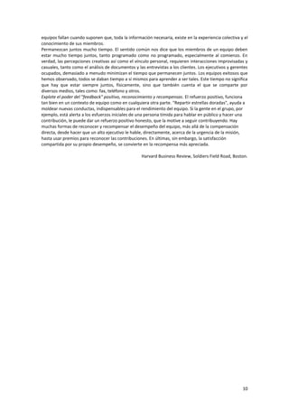 10
equipos fallan cuando suponen que, toda la información necesaria, existe en la experiencia colectiva y el
conocimiento de sus miembros.
Permanezcan juntos mucho tiempo. El sentido común nos dice que los miembros de un equipo deben
estar mucho tiempo juntos, tanto programado como no programado, especialmente al comienzo. En
verdad, las percepciones creativas así como el vínculo personal, requieren interacciones improvisadas y
casuales, tanto como el análisis de documentos y las entrevistas a los clientes. Los ejecutivos y gerentes
ocupados, demasiado a menudo minimizan el tiempo que permanecen juntos. Los equipos exitosos que
hemos observado, todos se daban tiempo a sí mismos para aprender a ser tales. Este tiempo no significa
que hay que estar siempre juntos, físicamente, sino que también cuenta el que se comparte por
diversos medios, tales como: fax, teléfono y otros.
Explote el poder del "feedback" positivo, reconocimiento y recompensas. El refuerzo positivo, funciona
tan bien en un contexto de equipo como en cualquiera otra parte. "Repartir estrellas doradas", ayuda a
moldear nuevas conductas, indispensables para el rendimiento del equipo. Si la gente en el grupo, por
ejemplo, está alerta a los esfuerzos iniciales de una persona tímida para hablar en público y hacer una
contribución, le puede dar un refuerzo positivo honesto, que la motive a seguir contribuyendo. Hay
muchas formas de reconocer y recompensar el desempeño del equipo, más allá de la compensación
directa, desde hacer que un alto ejecutivo le hable, directamente, acerca de la urgencia de la misión,
hasta usar premios para reconocer las contribuciones. En últimas, sin embargo, la satisfacción
compartida por su propio desempeño, se convierte en la recompensa más apreciada.
Harvard Business Review, Soldiers Field Road, Boston.
 