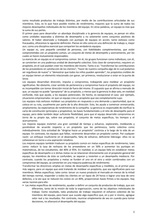 2
como resultado productos de trabajo distintos, por medio de las contribuciones articuladas de sus
miembros. Esto, es lo que hace posible niveles de rendimiento, mayores que la suma de todos los
mejores desempeños individuales de los miembros del equipo. En otras palabras, un equipo es más que
la suma de sus partes.
El primer paso para desarrollar un abordaje disciplinado a la gerencia de equipos, es pensar en ellos
como unidades separadas y distintas de desempeño y no solamente como conjuntos positivos de
valores. Al haber observado y trabajado con puntajes de equipos en acción, tanto exitosos como
fracasados, ofrecemos la siguiente definición. Piense en ella como en una definición de trabajo o, mejor
aun, como una disciplina esencial que comparten los verdaderos equipos.
Un equipo es, una pequeña cantidad de personas, con habilidades complementarias, que están
comprometidas con un propósito común, un conjunto de metas de desempeño y acercamiento, por los
cuales se hacen mutuamente responsables.
La esencia de un equipo es el compromiso común. Sin él, los grupos funcionan como individuos; con él,
se convierten en una poderosa unidad de desempeño colectivo. Esta clase de compromiso, requiere un
propósito, en el cual puedan creer los miembros del mismo. Tanto si es: "transformar las contribuciones
de los proveedores en satisfacción de los clientes", "hacer de nuestra compañía algo de lo cual podamos
ser orgullosos de nuevo" o "demostrar que todos los niños pueden aprender", los propósitos creíbles de
un equipo tienen un elemento relacionado con ganar, ser primeros, revolucionar o estar en la punta de
lanza.
Los equipos desarrollan dirección, impulso y compromiso, trabajando para moldear un propósito
significativo. No obstante, crear sentido de pertenencia y compromiso hacia el propósito del equipo, no
es incompatible con tomar dirección inicial de fuera del mismo. El supuesto que se afirma a menudo de
que, un equipo no puede "apropiarse" de su propósito, a menos que la gerencia lo deje solo, en realidad
confunde, más que ayuda, a los equipos potenciales. De hecho, es excepcional el caso -por ejemplo,
situaciones empresariales- en que un equipo crea un propósito que sea completamente suyo.
Los equipos más exitosos moldean sus propósitos en respuesta a una demanda u oportunidad, que se
coloca en su ruta, usualmente por parte de la alta dirección. Esto, les ayuda a comenzar enmarcando,
ampliamente, las expectativas de rendimiento de la compañía. La gerencia es responsable de clarificar la
carta de constitución (principios y propósitos), las bases fundamentales y el reto de desempeño para el
equipo, pero debe también dejar suficiente flexibilidad, para que el equipo desarrolle compromiso en
torno de su propio eje, sobre ese propósito, el conjunto de metas específicas, los tiempos y el
acercamiento.
Los mejores equipos invierten una gran cantidad de tiempo y esfuerzo, explorando, moldeando y
poniéndose de acuerdo respecto a un propósito que les pertenezca, tanto colectiva como
individualmente. Esta actividad de "dirigirse hacia un propósito" continúa a lo largo de la vida de un
equipo. En contraste, los equipos que fallan, raramente desarrollan un propósito común. Por cualquier
razón -un enfoque insuficiente en el desempeño, falta de esfuerzo, deficiente liderazgo- ellos no se
cohesionan en torno a una aspiración retadora.
Los mejores equipos también traducen su propósito común en metas específicas de rendimiento, tales
como: reducir la tasa de rechazos de los proveedores en un 50% o aumentar los puntajes en
matemáticas, de los estudiantes, del 40% al 95%. En realidad, si un equipo falla en establecer metas
específicas de desempeño o si dichas metas no se relacionan directamente con el propósito general del
equipo, los miembros de éste se confunden, se separan y revierten a un desempeño mediocre. Por
contraste, cuando los propósitos y metas se funden el uno en el otro y están combinados con un
compromiso del equipo, se convierten en una máquina poderosa de rendimiento.
Transformar las directrices amplias en metas de desempeño específicas y medibles, es el primer paso
más seguro, para un equipo que está tratando de moldear un propósito, que sea significativo para sus
miembros. Metas específicas, tales como: lanzar un nuevo producto al mercado en menos de la mitad
del tiempo normal, responder a todos los clientes en un lapso de 24 horas o lograr una tasa de cero
defectos, a la vez que se reducen los costos en un 40%, proporcionan bases firmes a los equipos. Hay
varias razones para ello:
• Las metas específicas de rendimiento, ayudan a definir un conjunto de productos de trabajo, que son
diferentes, tanto de la misión de toda la organización, como de los objetivos individuales de
trabajo. Como resultado, tales productos de trabajo requieren el esfuerzo colectivo de los
miembros del equipo, para hacer que suceda algo específico que, en y por sí mismo, agregue
valor real a los resultados. Por contraste, reunirse simplemente de vez en cuando para tomar
decisiones, no afianzará el desempeño del equipo.
 