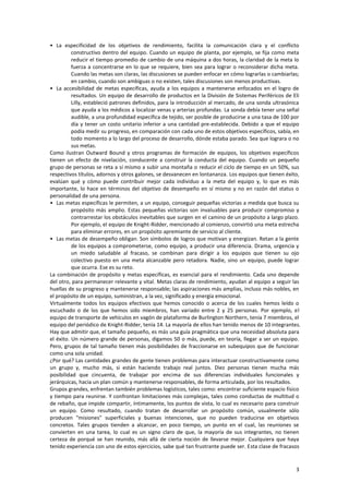 3
• La especificidad de los objetivos de rendimiento, facilita la comunicación clara y el conflicto
constructivo dentro del equipo. Cuando un equipo de planta, por ejemplo, se fija como meta
reducir el tiempo promedio de cambio de una máquina a dos horas, la claridad de la meta lo
fuerza a concentrarse en lo que se requiere, bien sea para lograr o reconsiderar dicha meta.
Cuando las metas son claras, las discusiones se pueden enfocar en cómo lograrlas o cambiarlas;
en cambio, cuando son ambiguas o no existen, tales discusiones son menos productivas.
• La accesibilidad de metas específicas, ayuda a los equipos a mantenerse enfocados en el logro de
resultados. Un equipo de desarrollo de productos en la División de Sistemas Periféricos de Eli
Lilly, estableció patrones definidos, para la introducción al mercado, de una sonda ultrasónica
que ayuda a los médicos a localizar venas y arterias profundas. La sonda debía tener una señal
audible, a una profundidad específica de tejido, ser posible de producirse a una tasa de 100 por
día y tener un costo unitario inferior a una cantidad pre-establecida. Debido a que el equipo
podía medir su progreso, en comparación con cada uno de estos objetivos específicos, sabía, en
todo momento a lo largo del proceso de desarrollo, dónde estaba parado. Sea que lograra o no
sus metas.
Como ilustran Outward Bound y otros programas de formación de equipos, los objetivos específicos
tienen un efecto de nivelación, conducente a construir la conducta del equipo. Cuando un pequeño
grupo de personas se reta a sí mismo a subir una montaña o reducir el ciclo de tiempo en un 50%, sus
respectivos títulos, adornos y otros galones, se desvanecen en lontananza. Los equipos que tienen éxito,
evalúan qué y cómo puede contribuir mejor cada individuo a la meta del equipo y, lo que es más
importante, lo hace en términos del objetivo de desempeño en sí mismo y no en razón del status o
personalidad de una persona.
• Las metas específicas le permiten, a un equipo, conseguir pequeñas victorias a medida que busca su
propósito más amplio. Estas pequeñas victorias son invaluables para producir compromiso y
contrarrestar los obstáculos inevitables que surgen en el camino de un propósito a largo plazo.
Por ejemplo, el equipo de Knight-Ridder, mencionado al comienzo, convirtió una meta estrecha
para eliminar errores, en un propósito apremiante de servicio al cliente.
• Las metas de desempeño obligan. Son símbolos de logros que motivan y energizan. Retan a la gente
de los equipos a comprometerse, como equipo, a producir una diferencia. Drama, urgencia y
un miedo saludable al fracaso, se combinan para dirigir a los equipos que tienen su ojo
colectivo puesto en una meta alcanzable pero retadora. Nadie, sino un equipo, puede lograr
que ocurra. Ese es su reto.
La combinación de propósito y metas específicas, es esencial para el rendimiento. Cada uno depende
del otro, para permanecer relevante y vital. Metas claras de rendimiento, ayudan al equipo a seguir las
huellas de su progreso y mantenerse responsable; las aspiraciones más amplias, incluso más nobles, en
el propósito de un equipo, suministran, a la vez, significado y energía emocional.
Virtualmente todos los equipos efectivos que hemos conocido o acerca de los cuales hemos leído o
escuchado o de los que hemos sido miembros, han variado entre 2 y 25 personas. Por ejemplo, el
equipo de transporte de vehículos en vagón de plataforma de Burlington Northern, tenía 7 miembros, el
equipo del periódico de Knight-Ridder, tenía 14. La mayoría de ellos han tenido menos de 10 integrantes.
Hay que admitir que, el tamaño pequeño, es más una guía pragmática que una necesidad absoluta para
el éxito. Un número grande de personas, digamos 50 o más, puede, en teoría, llegar a ser un equipo.
Pero, grupos de tal tamaño tienen más posibilidades de fraccionarse en subequipos que de funcionar
como una sola unidad.
¿Por qué? Las cantidades grandes de gente tienen problemas para interactuar constructivamente como
un grupo y, mucho más, si están haciendo trabajo real juntos. Diez personas tienen mucha más
posibilidad que cincuenta, de trabajar por encima de sus diferencias individuales funcionales y
jerárquicas, hacia un plan común y mantenerse responsables, de forma articulada, por los resultados.
Grupos grandes, enfrentan también problemas logísticos, tales como: encontrar suficiente espacio físico
y tiempo para reunirse. Y confrontan limitaciones más complejas, tales como conductas de multitud o
de rebaño, que impide compartir, íntimamente, los puntos de vista, lo cual es necesario para construir
un equipo. Como resultado, cuando tratan de desarrollar un propósito común, usualmente sólo
producen "misiones" superficiales y buenas intenciones, que no pueden traducirse en objetivos
concretos. Tales grupos tienden a alcanzar, en poco tiempo, un punto en el cual, las reuniones se
convierten en una tarea, lo cual es un signo claro de que, la mayoría de sus integrantes, no tienen
certeza de porqué se han reunido, más allá de cierta noción de llevarse mejor. Cualquiera que haya
tenido experiencia con uno de estos ejercicios, sabe qué tan frustrante puede ser. Esta clase de fracasos
 