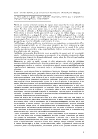 4
tiende a fomentar el cinismo, el cual se interpone en el camino de los esfuerzos futuros del equipo.
_____________________________________________
Las metas ayudan a un grupo a seguirle las huellas a su progreso, mientras que, un propósito más
amplio, proporciona significado y energía emocional.
_____________________________________________
Además de encontrar el tamaño correcto, los equipos deben desarrollar la mezcla adecuada de
habilidades, es decir, cada una de las habilidades complementarias necesarias para hacer el trabajo del
equipo. Tan obvio como puede parecer esto, es una falla común en equipos potenciales. Los
requerimientos de habilidades se clasifican en tres categorías bastante auto-evidentes:
Pericia técnica o funcional. Tendría poco sentido que un grupo de médicos litigara un caso de
discriminación laboral en un juzgado. En cambio, equipos de médicos y abogados tratan, a menudo,
casos de mala práctica profesional o de daños personales. De igual manera, grupos de desarrollo de
producto, que incluyan solamente mercadólogos o ingenieros, tienen menos probabilidades de éxito
que aquéllos que tienen las habilidades complementarias de ambos.
Habilidades para solucionar problemas y tomar decisiones. Los equipos deben ser capaces de identificar
los problemas y oportunidades que enfrentan, evaluar las opciones que tienen para avanzar y, luego,
hacer las negociaciones y tomar las decisiones acerca de cómo proceder. La mayoría de los equipos
necesitan que algunos miembros tengan estas habilidades desde un comienzo, aunque muchos las
desarrollarán mejor sobre la marcha.
Habilidades interpersonales. Entendimiento común y propósito, no pueden surgir sin comunicación
efectiva y conflicto constructivo, los cuales, a su vez, dependen de las habilidades interpersonales. Estas,
incluyen toma de riesgos, crítica de ayuda, objetividad, escucha activa, dar el beneficio de la duda y
reconocer los intereses y logros de otros.
Obviamente, un equipo no puede comenzar sin algún complemento mínimo de habilidades,
especialmente las técnicas y funcionales. Sin embargo, piense qué tan a menudo usted ha sido parte de
un equipo cuyos miembros se escogieron, primordialmente, sobre la base de compatibilidad personal y
cargo formal en la organización y no se pensó mucho en cuál debía ser la mezcla de habilidades de sus
miembros.
Es igualmente común sobre-enfatizar las habilidades, en la selección del equipo. No obstante, en todos
los equipos exitosos que hemos encontrado, ninguno tenía todas las habilidades necesarias desde el
principio. El equipo de Burlington Northern, por ejemplo, inicialmente no tenía integrantes que fueran
expertos mercadólogos, a pesar del hecho de que su reto de rendimiento era de mercadeo. En realidad,
hemos descubierto que, los equipos, son poderosos medios para desarrollar las habilidades necesarias
para cumplir el reto de desempeño de los mismos. Por lo tanto, la selección de los miembros de los
equipos debe tener en cuenta, tanto las habilidades potenciales como las que ya se han demostrado.
Los equipos efectivos desarrollan un compromiso fuerte para un acercamiento común, es decir, cómo
trabajarán juntos para lograr su propósito. Los integrantes deben estar de acuerdo en quién hará los
trabajos específicos, cómo se establecerán y cumplirán los planes de acción, qué habilidades deberán
desarrollarse, cómo se conservará el derecho de membresía y cómo se tomarán y modificarán las
decisiones. Este elemento de compromiso es tan importante para el funcionamiento del equipo como el
compromiso del equipo con sus propósitos y metas.
Ponerse de acuerdo en los detalles del trabajo y en cómo encajará cada uno para integrar sus
habilidades individuales y avanzar en el desempeño del equipo, es la base fundamental para moldear un
acercamiento común. Quizás es auto-evidente que un abordaje que delega todo el trabajo real en unos
pocos miembros (o asesores externos) y que, por lo tanto, confía en revisiones y reuniones solamente
por el hecho de "trabajar juntos", no puede sobrevivir como un verdadero equipo. Cada integrante de
un equipo exitoso ejecuta cantidades equivalentes de trabajo real; todos los miembros, incluyendo el
líder, contribuyen, de maneras concretas, al producto de trabajo del equipo. Este, es un elemento muy
importante de la lógica emocional, que mueve el funcionamiento del mismo.
Cuando los individuos abordan una situación de equipo, especialmente en un ambiente de empresa,
cada uno tiene asignaciones de trabajo pre-existentes, así como fortalezas y debilidades, que reflejan
una variedad de antecedentes, talentos, personalidades y prejuicios. Sólo a través del mutuo
descubrimiento y comprensión sobre cómo aplicar todos sus recursos humanos a un propósito común,
puede un equipo desarrollar y llegar a un acuerdo, acerca del mejor enfoque para lograr sus metas. En
el corazón de tan largas y, a veces, difíciles interacciones, reposa un proceso de construcción de
compromiso, en el cual, el equipo explora, sinceramente, quién es el más apropiado para cada tarea, así
 