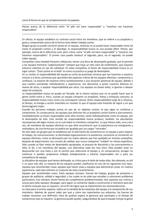 5
como la forma en que se complementarán los papeles.
_____________________________________________
Piense acerca de la diferencia entre "el jefe me hace responsable" y "nosotros nos hacemos
responsables"
_____________________________________________
En efecto, el equipo establece un contrato social entre los miembros, que se refiere a su propósito y
guías y compromete acerca de la forma como deben trabajar juntos.
Ningún grupo se puede convertir jamás en un equipo, mientras no se pueda hacer responsable como tal.
Como el propósito común y el abordaje, la responsabilidad mutua es una prueba difícil. Piense, por
ejemplo, acerca de la diferencia sutil, pero crítica, entre "el jefe me hace responsable" y "nosotros nos
hacemos responsables". El primer caso puede conducir al segundo, pero, sin el segundo, no puede
haber equipo.
Compañías como Hewlett-Packard y Motorola, tienen una ética de desempeño grabada, que le permite
a los equipos formarse "orgánicamente" siempre que haya un reto claro de rendimiento, que requiera
esfuerzo colectivo en vez de individual. En estas compañías, el factor de responsabilidad mutua es un
lugar común. "Estar juntos en el bote" es como se practica su juego de desempeño.
En su núcleo, la responsabilidad del equipo es como las promesas sinceras que nos hacemos a nosotros
mismos y a otros, promesas que apuntalan dos aspectos críticos de los equipos efectivos: compromiso y
confianza. La mayoría de nosotros entra cautelosamente a una situación potencial de equipo, debido a
que nuestro acendrado individualismo y experiencia, nos desmotiva a poner nuestros destinos en
manos de otros, o aceptar responsabilidad por otros. Los equipos no tienen éxito, si ignoran o desean
alejar tal conducta.
La responsabilidad mutua no puede ser forzada, de la misma manera que no se puede hacer que la
gente confíe entre sí. Pero, cuando un equipo comparte un propósito, metas y enfoques comunes, la
responsabilidad mutua crece como una contraparte natural. Dicha responsabilidad surge de y refuerza,
el tiempo, la energía y acción invertidos en resolver lo que el equipo está tratando de lograr y en qué
forma lograrlo mejor.
Cuando las personas trabajan juntas en pos de un objetivo común, lo que sigue es confianza y
compromiso. En consecuencia, los equipos que disfrutan de un propósito común fuerte y acercamiento,
inevitablemente se hacen responsables ante ellos mismos, tanto individualmente como en equipo, por
el desempeño de éste. Este sentido de responsabilidad mutua produce, también, las abundantes
recompensas del logro mutuo, en el cual todos lo miembros comparten. Lo que hemos oído, una y otra
vez, de miembros de equipos efectivos es que ellos encontraron que la experiencia era energizante y
motivadora, de una forma que no podría ser igualada por sus cargos "normales".
De otro lado, los grupos que se establecen por el sólo hecho de convertirse en un equipo o para mejorar
el trabajo, las comunicaciones, la efectividad organizacional o la excelencia, raramente se convierten en
equipos efectivos, como se demuestra por los malos sabores que han quedado en muchas compañías,
después de experimentar con círculos de calidad, que nunca tradujeron "calidad" en metas específicas.
Sólo cuando se fijan metas de desempeño apropiadas, el proceso de discutirlas y los acercamientos a
ellas, le da, a los miembros del equipo, una alternativa cada vez más clara: ellos pueden estar en
desacuerdo con una meta y con el camino que seleccione el equipo y, en consecuencia, escoger no
continuar o pueden proponerse trabajar enérgicamente y hacerse responsables con y para sus
compañeros de equipo.
La disciplina de equipos que hemos delineado, es crítica para el éxito de todos ellos. No obstante, es útil
ir un paso más allá. La mayoría de los equipos pueden clasificarse en uno de los siguientes tres tipos:
equipos que recomiendan cosas, equipos que hacen cosas y equipos que administran cosas. En nuestra
experiencia, cada tipo enfrenta un conjunto de retos característicos.
Equipos que recomiendan cosas. Estos equipos incluyen: fuerzas de trabajo, grupos de proyectos y
grupos de auditoría, calidad o seguridad, a los cuales se les pide que estudien y solucionen problemas
particulares. Casi siempre, tienen fechas de cumplimiento predeterminadas. Dos aspectos son críticos y
únicos para tales equipos: despegar, para lograr un comienzo rápido y constructivo e intervenir para dar
el último empujón que se requiere, con el fin de lograr que se implementen las recomendaciones.
La clave para el primer aspecto, radica en la claridad de los estatutos del equipo y la composición de sus
miembros. Además de querer saber por qué y cómo son importantes sus esfuerzos, las fuerzas de
trabajo necesitan una definición clara de quiénes espera la gerencia que participen y el tiempo de
compromiso que se requiere. La gerencia puede ayudar, asegurándose de que el equipo incluye la gente
 