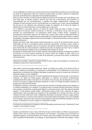 6
con las habilidades y la influencia necesarias para tornear recomendaciones prácticas, que tendrán peso
a lo largo de la organización. Más aun, la gerencia puede ayudar al equipo a obtener la cooperación
necesaria, abriendo puertas y negociando con los obstáculos políticos.
Pasar por alto el empujón, es casi siempre el problema que frustra a los equipos que recomiendan cosas.
Para evitar esto, se requiere tiempo y atención, por parte de la alta gerencia, para transferir, la
responsabilidad por las recomendaciones, a aquéllos que deben implementarlas. Mientras más
supongan los altos directivos que las recomendaciones se cumplirán por sí solas, menos posibilidades
hay de que así sea. Mientras más compromiso tengan los miembros de la fuerza de trabajo en
implementar las recomendaciones, es más probable que sí se ejecuten.
En la medida en que, gente externa a la fuerza de trabajo, tenga que llevar el balón, es crítico
involucrarla en el proceso, desde el comienzo y a menudo; y, ciertamente, mucho antes de que se
terminen las recomendaciones. Tal compromiso puede tomar muchas formas, incluyendo la
participación en entrevistas, ayudar en los análisis, dar y criticar ideas y llevar a cabo experimentos y
ensayos. Como mínimo, cualquiera que sea responsable de la implementación, debe recibir un resumen
del propósito, estrategia y objetivos de la fuerza de trabajo, al comienzo de la tarea, así como informes
periódicos de avance.
Equipos que hacen cosas. Estos equipos incluyen personas en o cerca de las primeras líneas, que son
responsables de hacer la manufactura básica, desarrollo, operaciones, mercadeo, ventas, servicio y
otras actividades, que agregan valor en una empresa. Con algunas excepciones, tales como los equipos
para el desarrollo de nuevos productos o diseño de procesos, los equipos que hacen cosas, no tienen
fechas de cumplimiento, debido a que sus actividades están siempre en marcha.
Para decidir en dónde podría tener un mayor impacto el desempeño del equipo, la alta gerencia debería
concentrarse en lo que nosotros llamamos los "puntos críticos de entrega", es decir, sitios en la
organización, en los cuales, el costo y el valor de los productos y servicios de la misma, se determinan
más directamente.
_____________________________________________
¿Dónde tiene sentido la opción del equipo? Donde el costo y valor de los productos y servicios de la
compañía, se determinan más directamente.
_____________________________________________
Tales puntos críticos de entrega podrían ser: donde se manejan las cuentas, se le presta servicio al
cliente, se diseñan los productos y se determina la productividad. Si el rendimiento en esos puntos
depende de la combinación de múltiples habilidades, perspectivas y juicios en tiempo real, entonces, la
opción del equipo es la más inteligente.
Cuando una organización requiere un número significativo de equipos en estos puntos, el reto claro de
maximizar los logros de tantos grupos, demandará un conjunto de procesos administrativos
cuidadosamente formulados y enfocados en el resultado. El asunto aquí, para la alta gerencia, es cómo
construir los sistemas y apoyos del proceso necesarios, sin caer en la trampa de parecer promover los
equipos por el solo hecho de hacerlo.
El imperativo, entonces, retornando a nuestra discusión inicial de la disciplina básica de los equipos, es
un enfoque implacable en el resultado. Si la gerencia falla en ponerle atención persistente al vínculo
entre equipos y rendimiento, la organización llegará a convencerse de que "este año estamos haciendo
equipos." La alta gerencia puede ayudar, instituyendo procesos tales como: esquemas de pago y
adiestramiento, para los equipos que respondan a las necesidades de su tiempo real, pero, más que
cualquier otra cosa, debe hacer claras y obligatorias demandas a los equipos mismos y, luego, ponerle
constante atención a su avance, tanto respecto a los principios básicos del equipo como a los resultados
de la actuación. Esto quiere decir, enfocarse sobre equipos y retos de rendimiento específicos. De otra
manera, "rendimiento", así como "equipo" se convertirán en clichés.
_____________________________________________
El enfoque de la alta gerencia en equipos y retos de desempeño, evitará que, tanto "rendimiento" como
"equipos", se conviertan en clichés.
_____________________________________________
Equipos que administran cosas. A pesar del hecho de que, muchos líderes se refieren al grupo que les
reporta a ellos, como a un equipo, pocos grupos lo son realmente. Y, los grupos que se convierten en
verdaderos equipos, raramente piensan de sí mismos como tales, debido a que están tan enfocados
sobre resultados de desempeño. Sin embargo, la oportunidad para conformar tales equipos, incluye
 