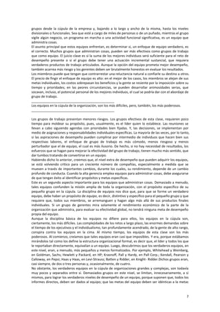 7
grupos desde la cúpula de la empresa y, bajando a lo largo y ancho de la misma, hasta los niveles
divisionales o funcionales. Sea que esté a cargo de miles de personas o de un puñado, mientras el grupo
vigile algún negocio, un programa en marcha o una actividad funcional significativa, es un equipo que
administra cosas.
El asunto principal que estos equipos enfrentan, es determinar si, un enfoque de equipo verdadero, es
el correcto. Muchos grupos que administran cosas, pueden ser más efectivos como grupos de trabajo
que como equipo. El juicio clave es si la suma de los mejores individuos será suficiente para el reto de
desempeño presente o si el grupo debe tener una actuación incremental sustancial, que requiera
verdaderos productos de trabajo articulados. Aunque la opción del equipo prometa mejor desempeño,
también acarrea más riesgo y los gerentes deben ser brutalmente honestos en evaluar los resultados.
Los miembros puede que tengan que contrarrestar una reluctancia natural a confiarle su destino a otros.
El precio de fingir el enfoque de equipo es alto: en el mejor de los casos, los miembros se alejan de sus
metas individuales, los costos sobrepasan los beneficios y la gente se resiente por la imposición sobre su
tiempo y prioridades; en las peores circunstancias, se pueden desarrollar animosidades serias, que
socavan, incluso, el potencial personal de los mejores individuos, el cual se podría dar con el abordaje de
grupo de trabajo.
_____________________________________________
Los equipos en la cúpula de la organización, son los más difíciles, pero, también, los más poderosos.
_____________________________________________
Los grupos de trabajo presentan menores riesgos. Los grupos efectivos de esta clase, requieren poco
tiempo para moldear su propósito, pues, usualmente, es el líder quien lo establece. Las reuniones se
llevan a cabo siguiendo agendas con prioridades bien fijadas. Y, las decisiones, se implementan por
medio de asignaciones y responsabilidades individuales específicas. La mayoría de las veces, por lo tanto,
si las aspiraciones de desempeño pueden cumplirse por intermedio de individuos que hacen bien sus
respectivas labores, el enfoque de grupo de trabajo es más cómodo, menos riesgoso y menos
perturbador que el de equipo, el cual es más ilusorio. De hecho, si no hay necesidad de resultados, los
esfuerzos que se hagan para mejorar la efectividad del grupo de trabajo, tienen mucho más sentido, que
dar tumbos tratando de convertirse en un equipo.
Habiendo dicho lo anterior, creemos que, el nivel extra de desempeño que pueden adquirir los equipos,
se está volviendo crítico para un creciente número de compañías, especialmente a medida que se
mueven a través de importantes cambios, durante los cuales, su rendimiento, depende de un cambio
profundo de conducta. Cuando la alta gerencia emplea equipos para administrar cosas, debe asegurarse
de que tengan éxito al identificar propósitos y metas específicas.
Este es un segundo aspecto importante para los equipos que administran cosas. Demasiado a menudo,
tales equipos confunden la misión amplia de toda la organización, con el propósito específico de su
pequeño grupo en la cúpula. La disciplina de equipos nos dice que, para que se forme un verdadero
equipo, debe haber un propósito de equipo, es decir, distintivo y específico para el pequeño grupo y que
requiere que, todos sus miembros, se arremanguen y hagan algo más allá de sus productos finales
individuales. Si un grupo de gerentes mira solamente el rendimiento económico de la parte de la
organización que administra, para evaluar su efectividad global, no tendrá ninguna meta de desempeño
propia del equipo.
Aunque la disciplina básica de los equipos no difiere para ellos, los equipos en la cúpula son,
ciertamente, los más difíciles. Las complejidades de los retos a largo plazo, las enormes demandas sobre
el tiempo de los ejecutivos y el individualismo, tan profundamente acendrado, de la gente de alto rango,
conspira contra los equipos en la cima. Al mismo tiempo, los equipos de esta clase son los más
poderosos. Al comienzo, creíamos que tales equipos eran casi que imposibles. Y era, porque estábamos
mirándolos tal como los define la estructura organizacional formal, es decir que, el líder y todos los que
le reportaban directamente, equivalían a un equipo. Luego, descubrimos que los verdaderos equipos, en
este nivel, eran, a menudo, más pequeños y menos formalizados. Por ejemplo, Whitehead y Weinberg,
en Goldman, Sachs; Hewlett y Packard, en HP; Krasnoff, Pall y Hardy, en Pall Corp.; Kendall, Pearson y
Calloway, en Pepsi; Haas y Haas, en Levi-Strauss; Batten y Ridder, en Knight- Ridder.Dichos grupos eran,
casi siempre, de dos o tres personas y, ocasionalmente, de cuatro.
No obstante, los verdaderos equipos en la cúpula de organizaciones grandes y complejas, son todavía
muy pocos y separados entre sí. Demasiados grupos en este nivel, se limitan, innecesariamente, a sí
mismos, para lograr los verdaderos niveles de desempeño de un equipo, porque suponen que, todos los
informes directos, deben ser dados al equipo; que las metas del equipo deben ser idénticas a la metas
 