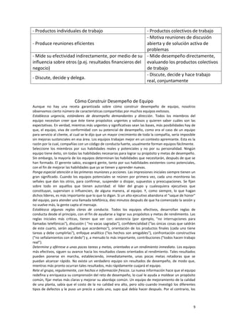 9
- Productos individuales de trabajo - Productos colectivos de trabajo
- Produce reuniones eficientes
- Motiva reuniones de discusión
abierta y de solución activa de
problemas
- Mide su efectividad indirectamente, por medio de su
influencia sobre otros (p.ej. resultados financieros del
negocio)
- Mide desempeño directamente,
evaluando los productos colectivos
de trabajo
- Discute, decide y delega.
- Discute, decide y hace trabajo
real, conjuntamente
Cómo Construir Desempeño de Equipo
Aunque no hay una receta garantizada sobre cómo construir desempeño de equipo, nosotros
observamos cierto número de características compartidas por muchos equipos exitosos.
Establezca urgencia, estándares de desempeño demandantes y dirección. Todos los miembros del
equipo necesitan creer que éste tiene propósitos urgentes y valiosos y quieren saber cuáles son las
expectativas. En verdad, mientras más urgentes y significativas sean las bases, más posibilidades hay de
que, el equipo, viva de conformidad con su potencial de desempeño, como era el caso de un equipo
para servicio al cliente, al cual se le dijo que un mayor crecimiento de toda la compañía, sería imposible
sin mejoras sustanciales en esa área. Los equipos trabajan mejor en un contexto apremiante. Esta es la
razón por la cual, compañías con un código de conducta fuerte, usualmente forman equipos fácilmente.
Seleccione los miembros por sus habilidades reales y potenciales y no por su personalidad. Ningún
equipo tiene éxito, sin todas las habilidades necesarias para lograr su propósito y metas de desempeño.
Sin embargo, la mayoría de los equipos determinan las habilidades que necesitarán, después de que se
han formado. El gerente sabio, escogerá gente, tanto por sus habilidades existentes como potenciales,
con el fin de mejorar las habilidades que ya se tienen y aprender nuevas.
Ponga especial atención a las primeras reuniones y acciones. Las impresiones iniciales siempre tienen un
gran significado. Cuando los equipos potenciales se reúnen por primera vez, cada uno monitorea las
señales que dan los otros, para confirmar, suspender o disipar, supuestos y preocupaciones. Se fijan
sobre todo en aquéllos que tienen autoridad: el líder del grupo y cualesquiera ejecutivos que
constituyan, supervisen o influencien, de alguna manera, al equipo. Y, como siempre, lo que hagan
dichos líderes, es más importante que lo que lo digan. Si un alto ejecutivo abandona el "saque de honor"
del equipo, para atender una llamada telefónica, diez minutos después de que ha comenzado la sesión y
no vuelve más, la gente capta el mensaje.
Establezca algunas reglas claras de conducta. Todos los equipos efectivos, desarrollan reglas de
conducta desde el principio, con el fin de ayudarse a lograr sus propósitos y metas de rendimiento. Las
reglas iniciales más críticas, tienen que ver con: asistencia (por ejemplo, "no interrupciones para
llamadas telefónicas"), discusión ( "no vacas sagradas"), confidencialidad ("las únicas cosas que saldrán
de este cuarto, serán aquéllas que acordemos"), orientación de los productos finales (cada uno tiene
tareas y debe cumplirlas"), enfoque analítico ("los hechos son amigables"), confrontación constructiva
("no señalamientos con el dedo") y, a menudo lo más importante, contribuciones ("todos hacen trabajo
real").
Determine y aférrese a unas pocas tareas y metas, orientadas a un rendimiento inmediato. Los equipos
más efectivos, siguen su avance hacia los resultados claves orientados al rendimiento. Tales resultados
pueden ponerse en marcha, estableciendo, inmediatamente, unas pocas metas retadoras que se
puedan alcanzar rápido. No existe un verdadero equipo sin resultados de desempeño, de modo que,
mientras más pronto ocurran tales resultados, más rápidamente cuajará el equipo.
Rete el grupo, regularmente, con hechos e información frescos. La nueva información hace que el equipo
redefina y enriquezca su comprensión del reto de desempeño, lo cual le ayuda a moldear un propósito
común, fijar metas más claras y mejorar su abordaje común. Un equipo de mejoramiento de la calidad
de una planta, sabía que el costo de la no calidad era alto, pero sólo cuando investigó los diferentes
tipos de defectos y le puso un precio a cada uno, supo qué debía hacer después. Por el contrario, los
 