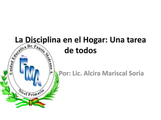 La Disciplina en el Hogar: Una tarea de todos Por: Lic. Alcira Mariscal Soria  