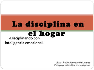 La disciplina en
              el hogar
  -Disciplinando con
inteligencia emocional-



                           Licda. Rocio Acevedo de Linares
                          Pedagoga, catedrática e Investigadora
 