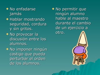 No enfadarse jamás Hablar mostrando seguridad, cordura y sin gritos. No provocar la discusión entre los alumnos. No imponer ningún castigo que pueda perturbar el orden de los alumnos. No permitir que ningún alumno hable al maestro durante el cambio de un ejercicio a otro. 