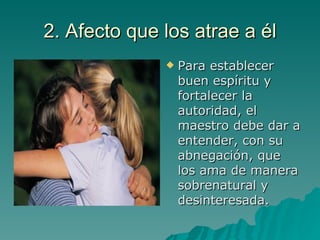2. Afecto que los atrae a él Para establecer buen espíritu y fortalecer la autoridad, el maestro debe dar a entender, con su abnegación, que los ama de manera sobrenatural y desinteresada. 