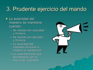 3. Prudente ejercicio del mando La autoridad del maestro se mantiene cuando: Se manda con suavidad y firmeza Se manda con decisión y firmeza La suavidad del mandato previene o modera la resistencia. La suavidad tiene que hermanarse con la fuerza de  voluntad. 