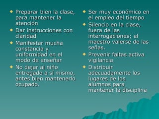 Preparar bien la clase, para mantener la atención Dar instrucciones con claridad Manifestar mucha constancia y uniformidad en el modo de enseñar No dejar al niño entregado a sí mismo, antes bien mantenerlo ocupado. Ser muy económico en el empleo del tiempo Silencio en la clase, fuera de las interrogaciones; el maestro valerse de las señas. Prevenir faltas activa vigilancia Distribuir adecuadamente los lugares de los alumnos para mantener la disciplina 