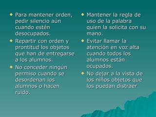 Para mantener orden, pedir silencio aún cuando estén desocupados. Repartir con orden y prontitud los objetos que han de entregarse a los alumnos. No conceder ningún permiso cuando se desordenan los alumnos o hacen ruido. Mantener la regla de uso de la palabra quien la solicita con su mano. Evitar llamar la atención en voz alta cuando todos los alumnos están ocupados. No dejar a la vista de los niños objetos que los puedan distraer 