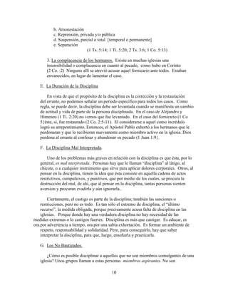 10
b. Amonestación
c. Reprensión, privada y/o pública
d. Suspensión, parcial o total [temporal o permanente]
e. Separación
(1 Ts. 5:14; 1 Ti. 5:20; 2 Ts. 3:6; 1 Co. 5:13)
3. La complacencia de los hermanos. Existe en muchas iglesias una
insensibilidad o complacencia en cuanto al pecado, como hubo en Corinto
(2 Co. :2) Ninguno allí se atrevió acusar aquel fornicario ante todos. Estaban
envanecidos, en lugar de lamentar el caso.
E. La Duración de la Disciplina
En vista de que el propósito de la disciplina es la corrección y la restauración
del errante, no podemos señalar un período específico para todos los casos. Como
regla, se puede decir, la disciplina debe ser levantada cuando se manifiesta un cambio
de actitud y vida de parte de la persona disciplinada. En el caso de Alejandro y
Himeneo (1 Ti. 2:20) no vemos que fue levantado. En el caso del fornicario (1 Co
5}éste, sí, fue restaurado (2 Co. 2:5-11). El considerarse a aquel como incrédulo
logró su arrepentimiento. Entonces, el Apóstol Pablo exhortó a los hermanos que le
perdonaran y que lo recibieran nuevamente como miembro activo en la iglesia. Dios
perdona al errante al confesar y abandonar su pecado (1 Juan 1:9}.
F. La Disciplina Mal Interpretada.
Uno de los problemas más graves en relación con la disciplina es que ésta, por lo
general, es mal nterpretada. Personas hay que le llaman “disciplina” al látigo, al
chicote, o a cualquier instrumento que sirve para aplicar dolores corporales. Otros, al
pensar en la disciplina, tienen la idea que ésta consiste en aquella cadena de actos
restrictivos, cumpulsivos, y punitivos, que por medio de los cuales, se procura la
destrucción del mal, de ahí, que al pensar en la disciplina, tantas personas sienten
aversion y procuran evadirla y aún ignorarla..
Ciertamente, el castigo es parte de la disciplina; también las sanciones o
restricciones, pero no es todo. Es tan sólo el extremo de disciplina, el “último
recurso”, la medida obligada, porque precisamente acusa falta de disciplina en las
iglesias. Porque donde hay una verdadera disciplina no hay necesidad de las
medidas extremas o lo castigos fuertes. Disciplina es más que castigar. Es educar, es
ora.por advertencia a tiempo, ora por una sabia exhortación. Es formar un ambiente de
respeto, responsabilidad y solidaridad. Pero, para conseguirlo, hay que saber
interpretar la disciplina, para que, luego, enseñarla y practicarla.
G. Los No Bautizados.
¿Cómo es posible disciplinar a aquellos que no son miembros comulgantes de una
iglesia? Unos grupos llaman a estas personas miembros aspirantes. No son
 