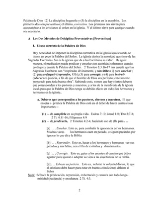 2
Palabra de Dios (2) La disciplina hogareña y (3) la disciplina en la asamblea. Los
primeros dos son preventivos; el último, correctivo Los primeros dos sirven para
acostumbrar a los cristianos al orden en la iglesia. Y el último sirve para castigar cuando
sea necesario.
A Los Dos Métodos de Dsiciplina Preventativas [Preventivas]
1. El uso correcto de la Palabra de Dios
Hay necesidad de imponer la disciplina correctiva en la iglesia local cuando se
tienen en poco la Palabra del Señor. La iglesia deriva la autoridad que tiene de las
Sagradas Escrituras. No es la iglesia que da a las Escrituras su valor. De igual
manera, el predicador puede predicar y enseñar con autoridad solamente cuando
predique y enseñe la Palabra del Señor. 2 Timoteo 3:3:16-17 nos enseña que las
Sagradas Escrituras son “inspiradas divinamente, y son útiles (1) para enseñar ;
(2) para redarguir (reprender, VHA; (3) para corregir; y (4) para instruir
(educar) en justicia, a fin de que el hombre de Dios sea perfecto, enteramente
preparado para toda buena obra”. Sabiendo esto, vemos que hay ciertos deberes
que corresponden a los pastores y maestros, y a los de la membresía de la iglesia
local, para que la Palabra de Dios tenga su debido efecto en todos los hermanos y
hermanas en la iglesia..
a. Deberes que correponden a los pastores, obreros y maestros. El que
enseña o predica la Palabra de Dios está en el deber de hacer cuatro cosas
importantes --
(1) -- de cumplirla en su propia vida. Esdras 7:10; Josué 1:8; Tito 2:7-8;
2 Ti. 4:11-16; Filipenses 4:9
(2) -- de predicarla, 2 Timoteo 4:2-4, haciendo uso de ella para . . .
[a] . . . Enseñar. Esto es, para combatir la ignorancia de los hermanos.
Muchas veces los hermanos caen en pecado, o siguen pecando, por
ignorar lo que dice la Biblia
[b] . . . Reprender. Esto es, hacer a los hermanos y hermanas ver sus
pecados y sus faltas, con el fin de evitarlos y abandonarlos.
[c] . . . Corregir. Esto es, guiar a los errantes al camino que deben
agarrar para ajustar o adaptar su vida a las enseñanzas de la Biblia.
[d] . . . Educar en justicia. Esto es, señalar la voluntad divina, lo que
el cristiano debe hacer para estar en buenas condiciones delante el
Señor
Nota: Se hace la predicación, reprensión, exhortación y censura con toda longa-
minidad (paciencia) y enseñanza 2 Ti. 4:3.
 