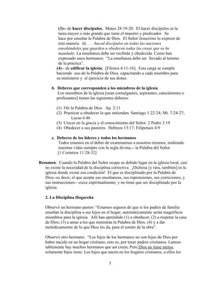 3
(3)-- de hacer discípulos. Mateo 28:19-20. El hacer discípulos es la
tarea mayor o más grande que tiene el maestro y predicador. Se
hace por enseñar la Palabra de Dios. El Señor Jesucristo lo expresó de
esta manera: Id, . . . haced discípulos en todas las naciones
enseñándoles que guarden u obedecen todas las cosas que os he
mandado. La enseñanza debe ser recibida y obedecida. Como han
expresado unos hermanos: “La enseñanza debe ser llevado al terreno
de la práctica”.
(4)-- de edificar la iglesia. [Efesios 4:11-16]. Esta carga se cumple
haciendo uso de la Palabra de Dios, capacitando a cada miembro para
su ministerio y el ejercicio de sus dones.
b. Deberes que corresponden a los miembros de la iglesia.
Los miembros de la iglesia [sean comulgantes, aspirantes, catecúmenes o
profesantes] tienen las siguientes deberes:
(1) Oír la Palabra de Dios Ap. 2:11
(2) Practicar u obedecer lo que entienden. Santiago 1:22-24; Mt. 7:24-27;
Lucas 6:46
(3) Crecer en la gracia y el conocimiento del Señor. 2 Pedro 3:19
(4) Obedecer a sus pastores. Hebreos 13:17; Filipenses 4:9
c. Deberes de los líderes y todos los hermanos
Todos estamos en el deber de examinarnos a nosotros mismos, midiendo
nuestras vidas siempre con la regla divina,-- la Palabra del Señor
[1 Corintios 11:28-32]
Resumen: Cuando la Palabra del Señor ocupa su debido lugar en la iglesia local, casi
no existe la necesidad de la disciplina correctiva. ¡Dichosa [y rara, también] es la
iglesia donde existe esa condición! El que es disciplinado por la Palabra de
Dios--es decir, el que acepta sus enseñanzas, sus reprensiones, sus correciones, y
sus instrucciones-- crece espiritualmente, y no tiene que ser disciplinado por la
iglesia.
2. La Disciplina Hogareña
Observó un hermano pastor: “Estamos seguros de que si los padres de familia
enseñan la disciplina a sus hijos en el hogar, automáticamente serán magníficos
miembros para la iglesia. Allí han aprendido (1) a obedecer; (2) a respetar la casa
de Dios; (3) a amar a los que ministran la Palabra de Dios. (4) y a dar
metódicamemte de lo que Dios les da, para el sostén de la obra”.
Observó otro hermano: “Los hijos de los hermanos no son hijos de Dios por
haber nacido en un hogar cristiano, esto es, por tener padres cristianos. Lamen-
tablemente hay muchos hermanos que así creen. Pero Dios no tiene nietos,
solamente hijos tiene. Los hijos que nacen en los hogares cristianos, a ellos les
 