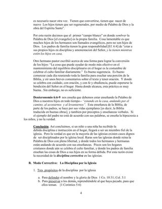 4
es necesario nacer otra vez. Tienen que convertirse, tienen que nacer de
nuevo Los hijos tienen que ser regenerados, por medio de Palabra de Dios y la
obra del Espíritu Santo”.
Por esta razón decimos que el primer “campo blanco” en donde sembrar la
Palabra de Dios [el evangelio] es la propia familia. Cosa lamentable es que
muchos hijos de los hermanos son llamados evangélicos, pero no son hijos de
Dios. Los padres de familia tienen la gran responabilidad [Ef. 6:4] de “criar a
sus propios hijos en disciplina y amonestacion del Señor, y la tienen mientras
estén los hijos en casa.
Otro hermano pastor escribió acerca de una forma para lograr la conversión
de los hijos: “La cosa que puede ayudar de modo más efectivo en el
mantenimiento del equilibrio disciplinario en el hogar es la costumbre de
celebrar el culto familiar diariamente.” Es buena sugerencia. Es bueno
comenzar cada día reuniendo toda la familia para esuchar una porción de la
Biblia, y oír unos breves comentarios sobre el texto y tener oración. Y donde
se celebra con cuidado, con oración, y con fe y obediencia, puede esperarse la
bendición del Señor en el hogar. Hasta donde alcanza, esta práctica es muy
buena.. Sin embargo, no es suficiente.
Deuteronomio 6:6-9 nos enseña que debemos estar enseñando la Palabra de
Dios a nuestros hijos en todo tiempo-- “estando en la casa, andando por el
camino, al acostarnos y al levantarnos”. Esta enseñanza de la Biblia, de
parte de los padres, se hace por sus vidas ejemplares [es decir, la Biblia
traducida en buenas obras], y tambien por preceptos y enseñanzas verbales. Si
el ejemplo del padre no está de acuerdo con sus palabras, se enseña la hipocresía a
los niños, y no la verdad.
Conclusión. Así concluimos, si un niño o una niña ha recibido la
debida disciplina e instrucción en el hogar, llegará a ser un miembro fiel de la
iglesia. Pero la verdad es que en la mayoría de las iglesias existen casos dignos
de ser disciplinados por la igleisa local. Raras son las iglesias donde reina la
Palabra de Dios con plena libertad, y donde todos los hermanos y hermanas
están andando de acuerdo con sus enseñanzas. Pocos son los hogares
cristianos donde aún se celebra el culto familiar, y donde los padres de familia
enseñan las cosas de Dios a sus hijos en su forma debida. Por esta razón existe
la necesidad de la disciplina correctiva en las iglesias.
B. Modo Correctivo: La Disciplina por la Iglesia
1. Tres propósitos de la disciplina por la iglesia
a. Para defender el nombre y la gloria de Dios 1 Co. 10:31; Col. 3:1
b. Para preservar a los demás, reprendiéndole al que haya pecado, para que
ellos teman. {1 Corintios 5:6)
 