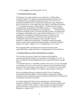 5
c. Para restaurar al que haya pecado. Gá. 6:1
2. La Responsibilidad de juzgar.
Un hermano con muchas experiencia en el ministerio, Alfonso Pérez.,
escribió al respecto: “La iglesia es responsable de juzgar la doctrina y las
constumbres de los que desean formar parte de ella (1 Co.5:12-13). El
enemigo ha empleado todos los medios que dispone para cegar al pueblo de
Dios, a fin de que no vea la verdad sobre este asunto, y mal aplican San Mateo
7:1: “No juzgéis, para que no seáis juzgados”. El Señor Jesucristo mismo
recomienda que nos guardemos de los falsos profetas. Y, ¿cómo podríamos
guardarnos de una persona peligrosa si no la juzgamos? . . . Es necesario que
la iglesia no defienda el mal, o no dé por ignorado el pecado. El pecado ha de
ser juzgado y disciplinado, una vez que se ha descubrierto (1 Co. 5:1-7). El
pecado ha de ser juzgado sin acepción de personas, combatido en los
principales y en los humildes. Los oficiales en las iglesias no han de
considerarse exentos de la disciplina si caen en pecado. Dios no
bendecirá el trabajo de tales individuos. No bendice cuando hay pecado
secreto, mucho menos cuando hay pecado declarado sin confesar (Compare
Números 12; Josué 7; Hechos 5:1-17; 2 Tesalonicenses 3:6-7, 14-15}”.
De lo expuesto arriba, concluimos que la iglesia local tiene la gran
responsabilidad de vigilar la doctrina y el comportamiento de su membresía.
3. Enseñanza Bíblica en cuanto a la Disciplina por la iglesia.
Los versículos clave para el estudio de la doctrina de la disciplina
correctiva aplicada por la iglesia los encontramos en San Mateo 18:15-18. El
Nuevo Testamnent Versión Hispanoamereicana, siguiendo fielmente al griego
dice asi:
“Si tu hermano pecare, ve, repréndele estando a solas con él; si te oye, has ganado
a tu hermano; mas si no te oyere, toma aun contigo una o dos personas, para que
por boca de dos o tres testigos conste cada cosa. Y si rehusare oir a éstos, dilo a
la iglesia; y si también rehusare oír a la iglesia, tenle por gentíl y publicano”.
Esta es la segunda referencia a la iglesia en todo el Nuevo Testamento.
En la primera referencia (Mateo 16:18) el Señor nos asegura que la igleisa
triunfará. En ésta, la segunda, tenemos la semilla, por decirlo así, de la doctrina de
la disciplina en el Nuevo Testamento.
La versión antigua (de Valera) nos da a entender que se trata de ofensas
personales. Puede tener esta aplicación. Sin embargo, esta cita se enfoca en las
ofensas y pedcados contra el Señor y contra su iglesia. El asunto de ofensas
personales se trata en otras porciones, como Efesios 4:32: Mateo 5:23-24;
Filipenses 4:2; Mateo 18:21.
 