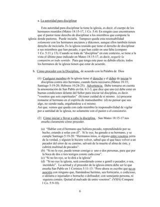 6
a. La autoridad para disciplinar
Esta autoridad para disciplinar la tiene la iglesia, es decir, el cuerpo de los
hermanos reunidos (Mateo 18:15-17, 1 Co. 5:4) En ningún caso encontramos
que el pastor tiene derecho de disciplinar a los miembros que compone la
iglesia donde pastorea. Puede inciarla. Tampoco queda esta resonsabilidad
solamente con los hermanos ancianos y diáconos, aunque ellos también tienen
derecho de inciciarla. Es la iglesia reunida que tiene el derecho de disciplinar
a sus miembros que han pecado, o que han caído en una falta (compare
1 Co. 5:11 y 13). Cuando se trata de “disciplina” en este contexto, se tiene a la
vista el último paso indicado en Mateo 18:15-17, es decir, negarle la
comunión en todo sentido. Para que tenga este paso su debido efecto, todos
los hermanos de la iglesia tienen que estar de acuerdo.
b. Cómo proceder con la Disciplina, de acuerdo con la Palabra de Dios
(1) Cualquier membro de la iglesia tiene el derecho y el deber de iniciar la
disciplina contra otro hermano, cuando fuera necesario.(Mateo 18:15;
Santiago 5:19-20; Hebreos 10:24-25). Advertencia: Debe tomarse en cuenta
la amonestación de San Pablo en Gá. 6:1-3, que dice que uno (a) debe estar en
buenas condiciones delante del Señor para iniciar tal disciplina, es decir.
”vosotros que sois espirituales” (b) tener cuidad de sí mismo. (c) procurar
restaurar al hermano en el espíritu de mansedumbre (d) no pensar que sea
algo, no siendo nada, engañandose a sí mismo.
Así que. vemos que queda con cada miembro la responsabvilidad de vigilar
por a santidad de la iglesia, no solamente con el pastor o el consistorio.
(2} Cómo iniciar y llevar a cabo la disciplina. San Mateo 18:15-17 nos
enseña claramente cómo proceder.
(a) “Hablar con el hermano que hubiera pecado, reprendiéndole por su
hecho, estando a solas con él”. Si le oye, ha ganado a su hermano, y se
cumple Santiago 5:19-20: “Hermanos míos, si alguno entre vosotros yerra
de la verdad, y alguien le hiciere volver, sabed que el que hace volver a un
pecador del error de su camino, salvará de la muerte el alma de éste, y
cubrirá multitud de pecados”.
(b) “Si no le oye, puede tomar consigo a uno o dos personas, para que por
la boca de dos o tres testigos conste cada cosa”.
(c) “Si no les oye, se lo dirá a la iglesia”
(d) “Si no oye la iglesia, será considerado como a gentíl o pecador, o sea,
incrédulo”. La actitud y el proceder de la iglesia entera debe ser lo que
enseña San Pablo en 1 Corinios 5:11-13: “Pero ahora os escribo que no os
asociéis con ninguno que, llamándose hermno, sea fornicario, o codicioso,
o idólatra o injuriador o borracho o defraudor; con semejante persona, ni
siquiera comáis. Quitad al malvado de entre vosotros”. (VHA) Compare
1 Co. 5:9-10).
 